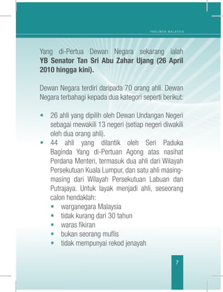 P A R L I M E N M A L A Y S I A
7
Yang di-Pertua Dewan Negara sekarang ialah
YB Senator Tan Sri Abu Zahar Ujang (26 April
2010 hingga kini).
Dewan Negara terdiri daripada 70 orang ahli. Dewan
Negara terbahagi kepada dua kategori seperti berikut:
	
• 	 26 ahli yang dipilih oleh Dewan Undangan Negeri
sebagai mewakili 13 negeri (setiap negeri diwakili
oleh dua orang ahli).
• 	44 ahli yang dilantik oleh Seri Paduka
Baginda Yang di-Pertuan Agong atas nasihat
Perdana Menteri, termasuk dua ahli dari Wilayah
Persekutuan Kuala Lumpur, dan satu ahli masing-
masing dari Wilayah Persekutuan Labuan dan
Putrajaya. Untuk layak menjadi ahli, seseorang
calon hendaklah:
	 • 	 warganegara Malaysia
	 • 	 tidak kurang dari 30 tahun
	 • 	 waras fikiran
	 • 	 bukan seorang muflis
	 • 	 tidak mempunyai rekod jenayah
 