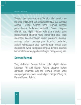 8
P A R L I M E N M A L A Y S I A
Tempoh jawatan seseorang Senator ialah untuk satu
penggal (tiga tahun) dan dihadkan kepada dua penggal
sahaja. Dewan Negara tidak terjejas dengan
pembubaran Parlimen. Ahli-ahli Dewan Negara
dilantik atau dipilih dalam kalangan mereka yang
menyumbang khidmat yang cemerlang atau telah
mencapai kecemerlangan dalam profesion masing-
masing, dalam perdagangan, industri, pertanian,
aktiviti kebudayaan atau perkhidmatan sosial atau
merupakan wakil kumpulan bangsa minoriti ataupun
berkebolehan menjaga kepentingan orang-orang asli.
Dewan Rakyat
Yang di-Pertua Dewan Rakyat boleh dipilih dalam
kalangan Ahli-ahli Dewan Rakyat ataupun bukan
daripada kalangan Ahli-ahli Dewan Rakyat yang
mempunyai kelayakan untuk dipilih menjadi Yang di-
Pertua Dewan Rakyat.
 