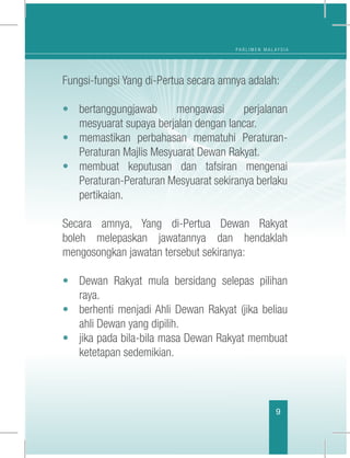 P A R L I M E N M A L A Y S I A
9
Fungsi-fungsi Yang di-Pertua secara amnya adalah:
•	 bertanggungjawab mengawasi perjalanan
mesyuarat supaya berjalan dengan lancar.
•	 memastikan perbahasan mematuhi Peraturan-
Peraturan Majlis Mesyuarat Dewan Rakyat.
•	 membuat keputusan dan tafsiran mengenai
Peraturan-Peraturan Mesyuarat sekiranya berlaku
pertikaian.
Secara amnya, Yang di-Pertua Dewan Rakyat
boleh melepaskan jawatannya dan hendaklah
mengosongkan jawatan tersebut sekiranya:
•	 Dewan Rakyat mula bersidang selepas pilihan
raya.
•	 berhenti menjadi Ahli Dewan Rakyat (jika beliau
ahli Dewan yang dipilih.
•	 jika pada bila-bila masa Dewan Rakyat membuat
ketetapan sedemikian.
 