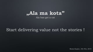 „Ala ma kota”
Ala has got a cat
Start delivering value not the stories !
Beata Kupiec, 5th Feb, 2019
 