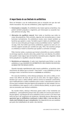 USO CORRECTO DOS ANTIBIÓTICOS 115
A importância do uso limitado de antibióticos
Deve ser limitado o uso de medicamentos para as situações em que são real-
mente necessários. No caso dos antibióticos, pelas seguintes razões:
1. Intoxicações e reacções. Os antibióticos não matam apenas as bactérias, mas
podem também prejudicar o organismo, por intoxicação ou causando reac-
ções adversas (ver pág. 105).
2. Alterações do equilíbrio natural. Nem todas as bactérias que estão no
corpo são prejudiciais. Pelo contrário, algumas são necessárias para o corpo
funcionar normalmente. Os antibióticos muitas vezes matam também as
bactérias que ajudam o corpo. No bebé a quem é dado um antibiótico, apa-
recem às vezes infecções por fungos na boca (candidíase oral ou “sapinhos”,
ver pág. 554). Na mulher que tomou antibióticos, aparece às vezes um cor-
rimento vaginal causado por candida (ver pág. 443). Isto acontece porque
os antibióticos matam as bactérias que ajudam a controlar os fungos.
Pelas mesmas razões, as pessoas que tomam amoxicilina ou outros antibióti-
cos de largo espectro, durante vários dias, podem ﬁcar com diarreia. Os antibió-
ticos podem matar alguns tipos de bactérias necessárias para a digestão e desta
forma prejudicam o equilíbrio natural do intestino.
3. Resistência ao tratamento. A razão mais importante para limitar o uso dos
antibióticos é que QUANDO OS ANTIBIÓTICOS SÃO USADOS EM EXCESSO,
ACABAM POR TER MENOS EFEITO.
Quando atacadas repetidamente pelo mesmo antibiótico, as bactérias criam
mecanismos de defesa que as tornam “mais fortes” e esse antibiótico já não as
consegue matar. As bactérias tornam-se resistentes ao antibiótico.
Por causa da resistência, certas doenças perigosas, tais como a cólera, se tor-
naram mais difíceis de tratar do que há uns anos atrás. Em alguns lugares, a
bactéria que causa a cólera (vibrião colérico) tornou-se resistente à doxiciclina,
que é habitualmente o melhor antibiótico para a tratar. A doxicilina foi usada em
excesso para combater infecções ligeiras que poderiam ter sido tratadas com ou-
tros antibióticos mais seguros e com a mesma eﬁcácia (efeito), ou para as quais
não era necessário usar nenhum antibiótico.
No mundo inteiro, doenças infecciosas graves estão a ﬁcar resistentes aos
antibióticos – principalmente porque estes são usados em excesso para tratar in-
fecções ligeiras. A produção de novos antibióticos está a ocorrer a um ritmo mais
lento do que o do surgimento de resistências, deixando poucas alternativas. Se
queremos que os antibióticos continuem a salvar vidas, o seu uso deve ser
muito mais limitado do que é actualmente. Isto depende do seu uso cauteloso
por parte dos trabalhadores de saúde e dos doentes.
 