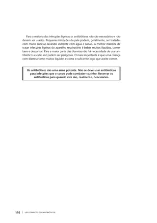 USO CORRECTO DOS ANTIBIÓTICOS116
Para a maioria das infecções ligeiras os antibióticos não são necessários e não
devem ser usados. Pequenas infecções da pele podem, geralmente, ser tratadas
com muito sucesso lavando somente com água e sabão. A melhor maneira de
tratar infecções ligeiras do aparelho respiratório é beber muitos líquidos, comer
bem e descansar. Para a maior parte das diarreias não há necessidade de usar an-
tibióticos e estes até podem ser perigosos. O mais importante é que uma criança
com diarreia tome muitos líquidos e coma o suﬁciente logo que aceite comer.
Os antibióticos são uma arma potente. Não se deve usar antibióticos
para infecções que o corpo pode combater sozinho. Reservar os
antibióticos para quando eles são, realmente, necessários.
 