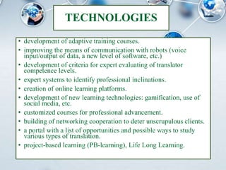 TECHNOLOGIES
• development of adaptive training courses.
• improving the means of communication with robots (voice
input/output of data, a new level of software, etc.)
• development of criteria for expert evaluating of translator
competence levels.
• expert systems to identify professional inclinations.
• creation of online learning platforms.
• development of new learning technologies: gamification, use of
social media, etc.
• customized courses for professional advancement.
• building of networking cooperation to deter unscrupulous clients.
• a portal with a list of opportunities and possible ways to study
various types of translation.
• project-based learning (PB-learning), Life Long Learning.
 