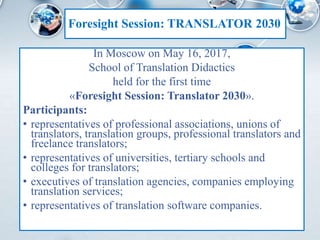 Foresight Session: TRANSLATOR 2030
In Moscow on May 16, 2017,
School of Translation Didactics
held for the first time
«Foresight Session: Translator 2030».
Participants:
• representatives of professional associations, unions of
translators, translation groups, professional translators and
freelance translators;
• representatives of universities, tertiary schools and
colleges for translators;
• executives of translation agencies, companies employing
translation services;
• representatives of translation software companies.
 