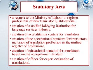 Statutory Acts
• a request to the Ministry of Labour to register
professions of new translator qualifications.
• creation of a unified lobbying institution for
language services industry.
• creation of accreditation centers for translators.
• creation of the occupational standard for translators,
inclusion of translation profession in the unified
register of professions.
• creation of educational standard for translators
based on the occupational standard.
• creation of offices for expert evaluation of
translations.
 