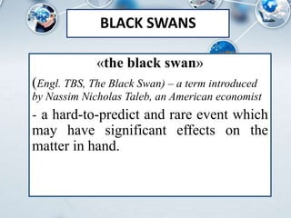 BLACK SWANS
«the black swan»
(Engl. TBS, The Black Swan) – a term introduced
by Nassim Nicholas Taleb, an American economist
- a hard-to-predict and rare event which
may have significant effects on the
matter in hand.
 