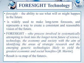 FORESIGHT Technology
• foresight – the ability to see what will or might happen
in the future
• is widely used to make long-term forecasts, and
represents a way to create a consistent and reasonable
vision of the future.
• FORESIGHT - «the process involved in systematically
attempting to look into the longer-term future of science,
technology, the economy and society with the aim of
identifying the areas of strategic research and the
emerging generic technologies likely to yield the
greatest economic and social benefits» [B. Martin].
• Result is «a map of the future».
 