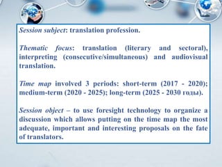Session subject: translation profession.
Thematic focus: translation (literary and sectoral),
interpreting (consecutive/simultaneous) and audiovisual
translation.
Time map involved 3 periods: short-term (2017 - 2020);
medium-term (2020 - 2025); long-term (2025 - 2030 годы).
Session object – to use foresight technology to organize a
discussion which allows putting on the time map the most
adequate, important and interesting proposals on the fate
of translators.
 