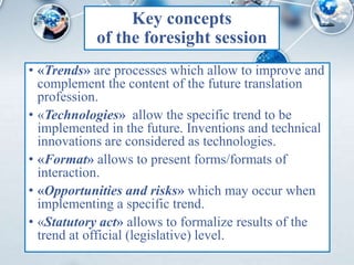 Key concepts
of the foresight session
• «Trends» are processes which allow to improve and
complement the content of the future translation
profession.
• «Technologies» allow the specific trend to be
implemented in the future. Inventions and technical
innovations are considered as technologies.
• «Format» allows to present forms/formats of
interaction.
• «Opportunities and risks» which may occur when
implementing a specific trend.
• «Statutory act» allows to formalize results of the
trend at official (legislative) level.
 