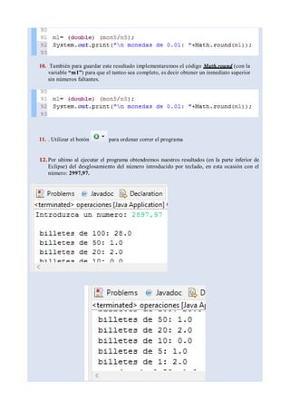 10. También para guardar este resultado implementaremos el código Math.round (con la
variable “m1”) para que el tanteo sea completo, es decir obtener un inmediato superior
sin números faltantes.
11. . Utilizar el botón para ordenar correr el programa
12.Por ultimo al ejecutar el programa obtendremos nuestros resultados (en la parte inferior de
Eclipse) del desglosamiento del número introducido por teclado, en esta ocasión con el
número: 2997,97.
 