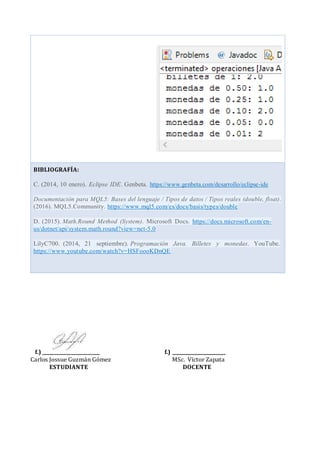 f.) ________________________ f.) _______________________
Carlos Jossue Guzmán Gómez MSc. Víctor Zapata
ESTUDIANTE DOCENTE
BIBLIOGRAFÍA:
C. (2014, 10 enero). Eclipse IDE. Genbeta. https://www.genbeta.com/desarrollo/eclipse-ide
Documentación para MQL5: Bases del lenguaje / Tipos de datos / Tipos reales (double, float).
(2016). MQL5.Community. https://www.mql5.com/es/docs/basis/types/double
D. (2015). Math.Round Method (System). Microsoft Docs. https://docs.microsoft.com/en-
us/dotnet/api/system.math.round?view=net-5.0
LilyC700. (2014, 21 septiembre). Programación Java. Billetes y monedas. YouTube.
https://www.youtube.com/watch?v=HSFoooKDnQE
 