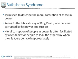 10
© 2019 Cengage. All Rights Reserved. May not be copied, scanned, or duplicated, in whole or in part, except for use as permitted in a license distributed with a certain product or service or other
wise on a password-protected website for classroom use.
•Term used to describe the moral corruption of those in
power
•Refers to the biblical story of King David, who became
corrupted by his power and success
•Moral corruption of people in power is often facilitated
by a tendency for people to look the other way when
their leaders behave inappropriately
Bathsheba Syndrome
 