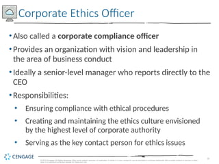 16
© 2019 Cengage. All Rights Reserved. May not be copied, scanned, or duplicated, in whole or in part, except for use as permitted in a license distributed with a certain product or service or other
wise on a password-protected website for classroom use.
•Also called a corporate compliance officer
•Provides an organization with vision and leadership in
the area of business conduct
•Ideally a senior-level manager who reports directly to the
CEO
•Responsibilities:
• Ensuring compliance with ethical procedures
• Creating and maintaining the ethics culture envisioned
by the highest level of corporate authority
• Serving as the key contact person for ethics issues
Corporate Ethics Officer
 