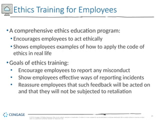 20
© 2019 Cengage. All Rights Reserved. May not be copied, scanned, or duplicated, in whole or in part, except for use as permitted in a license distributed with a certain product or service or other
wise on a password-protected website for classroom use.
•A comprehensive ethics education program:
• Encourages employees to act ethically
• Shows employees examples of how to apply the code of
ethics in real life
•Goals of ethics training:
• Encourage employees to report any misconduct
• Show employees effective ways of reporting incidents
• Reassure employees that such feedback will be acted on
and that they will not be subjected to retaliation
Ethics Training for Employees
 