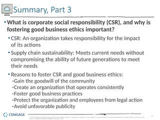 27
© 2019 Cengage. All Rights Reserved. May not be copied, scanned, or duplicated, in whole or in part, except for use as permitted in a license distributed with a certain product or service or other
wise on a password-protected website for classroom use.
•What is corporate social responsibility (CSR), and why is
fostering good business ethics important?
• CSR: An organization takes responsibility for the impact
of its actions
• Supply chain sustainability: Meets current needs without
compromising the ability of future generations to meet
their needs
• Reasons to foster CSR and good business ethics:
-Gain the goodwill of the community
-Create an organization that operates consistently
-Foster good business practices
-Protect the organization and employees from legal action
-Avoid unfavorable publicity
Summary, Part 3
 