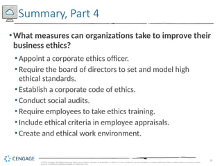 28
© 2019 Cengage. All Rights Reserved. May not be copied, scanned, or duplicated, in whole or in part, except for use as permitted in a license distributed with a certain product or service or other
wise on a password-protected website for classroom use.
•What measures can organizations take to improve their
business ethics?
• Appoint a corporate ethics officer.
• Require the board of directors to set and model high
ethical standards.
• Establish a corporate code of ethics.
• Conduct social audits.
• Require employees to take ethics training.
• Include ethical criteria in employee appraisals.
• Create and ethical work environment.
Summary, Part 4
 