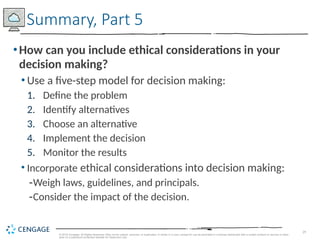 29
© 2019 Cengage. All Rights Reserved. May not be copied, scanned, or duplicated, in whole or in part, except for use as permitted in a license distributed with a certain product or service or other
wise on a password-protected website for classroom use.
•How can you include ethical considerations in your
decision making?
• Use a five-step model for decision making:
1. Define the problem
2. Identify alternatives
3. Choose an alternative
4. Implement the decision
5. Monitor the results
• Incorporate ethical considerations into decision making:
-Weigh laws, guidelines, and principals.
-Consider the impact of the decision.
Summary, Part 5
 