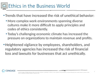 9
© 2019 Cengage. All Rights Reserved. May not be copied, scanned, or duplicated, in whole or in part, except for use as permitted in a license distributed with a certain product or service or other
wise on a password-protected website for classroom use.
•Trends that have increased the risk of unethical behavior:
• More complex work environments spanning diverse
cultures make it more difficult to apply principles and
codes of ethics consistently.
• Today’s challenging economic climate has increased the
pressure on organizations to maintain revenue and profits.
•Heightened vigilance by employees, shareholders, and
regulatory agencies has increased the risk of financial
loss and lawsuits for businesses that act unethically.
Ethics in the Business World
 