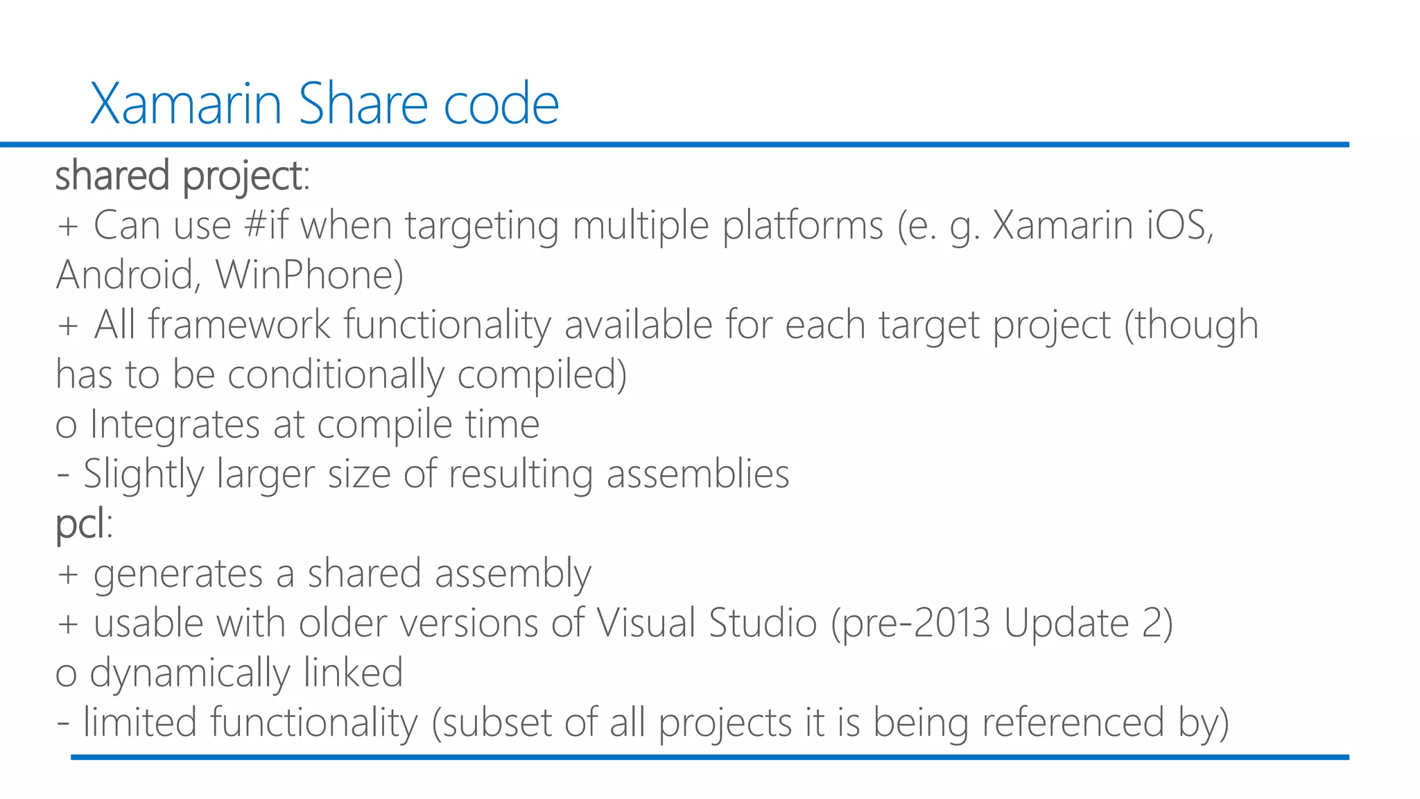 Xamarin Share code
shared project:
+ Can use #if when targeting multiple platforms (e. g. Xamarin iOS,
Android, WinPhone)
+ All framework functionality available for each target project (though
has to be conditionally compiled)
o Integrates at compile time
- Slightly larger size of resulting assemblies
pcl:
+ generates a shared assembly
+ usable with older versions of Visual Studio (pre-2013 Update 2)
o dynamically linked
- limited functionality (subset of all projects it is being referenced by)
 