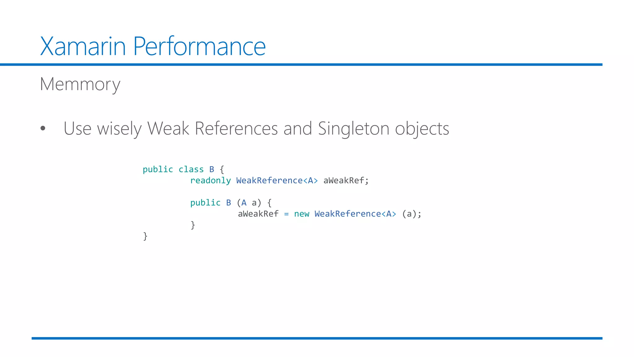Xamarin Performance
public class B {
readonly WeakReference<A> aWeakRef;
public B (A a) {
aWeakRef = new WeakReference<A> (a);
}
}
 