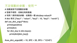 不定個數的參數，使用 **
# 函數接受不定個數的參數
# 型態不相同，名稱也有其意義
# 利用 * 將所有的參數，收集到一個 dict(key-value)中
# dict 格式 {"key1" : "value1", "key2" : 10, "key3" : "word1"}
def use_dict_argu(**dict):
print(type(dict))
print(dict)
for dict_key in dict.keys():
print(dict[dict_key])
#use_dict_argu(ABC = 10, DFE = 20, DFG = "12345")
 