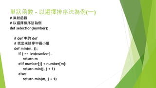 巢狀函數 - 以選擇排序法為例(一)
# 巢狀函數
# 以選擇排序法為例
def selection(number):
# def 中的 def
# 找出未排序中最小值
def min(m, j):
if j == len(number):
return m
elif number[j] < number[m]:
return min(j, j + 1)
else:
return min(m, j + 1)
 