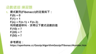 函數遞迴 練習題
1. 費式數列(Fibonacci)的定義如下：
F(0) = 0
F(1) = 1
F(n) = F(n-1) + F(n-2)
利用遞迴呼叫，求得以下費式函數的值
F(10) = ?
F(20) = ?
F(50) = ?
參考網址：
https://openhome.cc/Gossip/AlgorithmGossip/FibonacciNumber.htm
 
