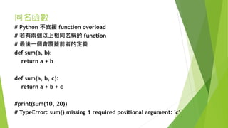 同名函數
# Python 不支援 function overload
# 若有兩個以上相同名稱的 function
# 最後一個會覆蓋前者的定義
def sum(a, b):
return a + b
def sum(a, b, c):
return a + b + c
#print(sum(10, 20))
# TypeError: sum() missing 1 required positional argument: 'c'
 