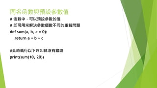 同名函數與預設參數值
# 函數中，可以預設參數的值
# 即可用來解決參數個數不同的重載問題
def sum(a, b, c = 0):
return a + b + c
#此時執行以下呼叫就沒有錯誤
print(sum(10, 20))
 