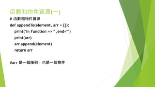 函數和物件資源(一)
# 函數和物件資源
def appendTo(element, arr = []):
print("In Function => " ,end="")
print(arr)
arr.append(element)
return arr
#arr 是一個陣列，也是一個物件
 