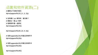函數和物件資源(二)
# 觀察以下的執行情況
#print(appendTo(10, [1, 2, 3]))
# 沒有傳入 arr 陣列時，會怎樣？
# 會建立一個 arr 物件
# 這個物件會一直都在
#print(appendTo(10))
#print(appendTo(20, [4, 5, 6]))
# 加到 appendto(10) 所建立的物件中
#print(appendTo(20))
# 加到 appendto(10) 所建立的物件中
#print(appendTo(30))
#print(appendTo(40))
 