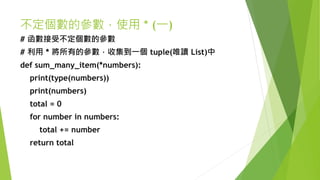 不定個數的參數，使用 * (一)
# 函數接受不定個數的參數
# 利用 * 將所有的參數，收集到一個 tuple(唯讀 List)中
def sum_many_item(*numbers):
print(type(numbers))
print(numbers)
total = 0
for number in numbers:
total += number
return total
 