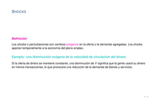 SHOCKS
Definición
Los shocks o perturbaciones son cambios exógenos en la oferta o la demanda agregadas. Los shocks
apartan temporalmente a la economía del pleno empleo.
Ejemplo: una disminución exógena de la velocidad de circulación del dinero
Si la oferta de dinero se mantiene constante, una disminución de V significa que la gente usará su dinero
en menos transacciones, lo que provocará una reducción de la demanda de bienes y servicios.
9 / 16
 