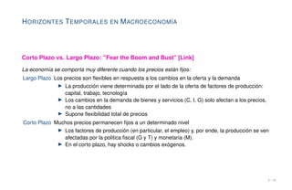 HORIZONTES TEMPORALES EN MACROECONOMÍA
Corto Plazo vs. Largo Plazo: "Fear the Boom and Bust" [Link]
La economía se comporta muy diferente cuando los precios están fijos:
Largo Plazo Los precios son flexibles en respuesta a los cambios en la oferta y la demanda
▶ La producción viene determinada por el lado de la oferta de factores de producción:
capital, trabajo, tecnología
▶ Los cambios en la demanda de bienes y servicios (C, I, G) solo afectan a los precios,
no a las cantidades
▶ Supone flexibilidad total de precios
Corto Plazo Muchos precios permanecen fijos a un determinado nivel
▶ Los factores de producción (en particular, el empleo) y, por ende, la producción se ven
afectadas por la politica fiscal (G y T) y monetaria (M).
▶ En el corto plazo, hay shocks o cambios exógenos.
3 / 16
 