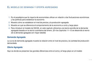 EL MODELO DE DEMANDA Y OFERTA AGREGADAS
1. Es el paradigma que la mayoría de economistas utilizan en relación a las fluctuaciones económicas
y las políticas para estabilizar la economía
2. Muestra cómo se establecen el nivel de precios y la producción agregada
3. Muestra en qué se diferencia el comportamiento de la economía a corto y largo plazo
4. Para introducir el modelo de DA/OA, en este capítulo utilizamos una teoría sencilla de la demanda
agregada basada en la teoría cuantitativa del dinero. [En los Capítulos 11–12 se desarrolla la teoría
de la demanda agregada con mayor detalle]
Demanda Agregada
La curva de demanda agregada muestra la relación entre el nivel de precios y la cantidad de producción
demandada
Oferta Agregada
Aquí es donde se presentan las grandes diferencias entre el corto y el largo plazo en el modelo
4 / 16
 