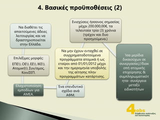 Να διαθέτει τις
απαιτούμενες άδειες
λειτουργίας και να
δραστηριοποιείται
στην Ελλάδα.
Επιλέξιμες μορφές:
ΕΠΕ ΟΕ ΕΕ ΙΚΕ
Ατομική Συν/σμος,
ΚοινΣΕΠ.
Ελαχιστοποίηση
εμποδίων για
ΑΜΕΑ.
Ένα επενδυτικό
σχέδιο ανά
ΑΦΜ.
Να μην έχουν ενταχθεί σε
συγχρηματοδοτούμενα
προγράμματα ατομικά ή ως
εταίροι από 01/01/2012 μέχρι
και την ημερομηνία υποβολής
της αίτησης πλην
προγραμμάτων κατάρτισης.
Ενισχύσεις ήσσονος σημασίας
μέχρι 200.000,00€, τα
τελευταία τρία (3) χρόνια
(τρέχον και δυο
προηγούμενα.)
Ίσα μερίδια
δικαιούχων σε
συνεργασίες//διακ
οπή ατομικής
επιχείρησης &
συμπληρωματικότ
ητα- συνέργεια
μεταξύ
ειδικοτήτων
4. Βασικές προϋποθέσεις (2)
 