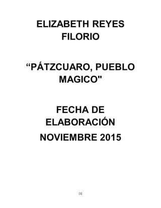 [1]
ELIZABETH REYES
FILORIO
“PÁTZCUARO, PUEBLO
MAGICO"
FECHA DE
ELABORACIÓN
NOVIEMBRE 2015
 