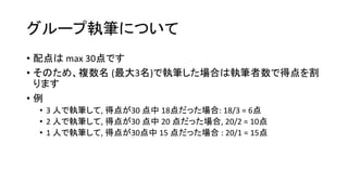 グループ執筆について
• 配点は max 30点です
• そのため、複数名 (最大3名)で執筆した場合は執筆者数で得点を割
ります
• 例
• 3 人で執筆して, 得点が30 点中 18点だった場合: 18/3 = 6点
• 2 人で執筆して, 得点が30 点中 20 点だった場合, 20/2 = 10点
• 1 人で執筆して, 得点が30点中 15 点だった場合 : 20/1 = 15点
 