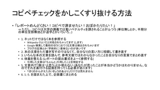 コピペチェックをかしこくすり抜ける方法
• 「レポートめんどくさい！コピペで済ませたい！おぼかたりたい！」
⇒ ただし、コピペは大学の講義では重いペナルティを課されることがふつう (単位無しとか、半期分
の単位全部無効とか退学とかいろいろ…)
• 1. ネットだけではなく本を参照する
• Wikipedia くらいだと対処されちゃってます (します)
• Google 検索して最初のほうに出てくる文章は検出されちゃいます
• ブログの記事とか（学術的に）意味ないのが多いです
• 2. 本の文章をただ書き写すのではなくて、自分なりの言い方に咀嚼して書き直す
• 3. いろんな本の文章を読んで, 参考文献ではわからなかったことを自分なりの言葉でまとめ直す
• 4. 体裁を整える (レポートの提出書式をよーく参照する)
• 引用した文章は「ちゃんと」引用したことを明記する
• 5. 文章内で「僕は~と思う」とか使わない (あなたが思ったことが本当かどうかはわかりません、な
のでそれを裏付ける証拠を持ってくる必要があります)
• 「ぼくのかんがえたさいきょうのあぷり」だけでは売れません
• 6. 1.-5. を踏まえた上で、企画書にまとめる
 