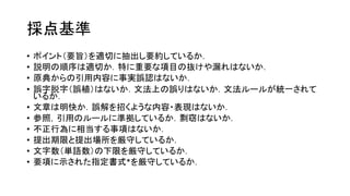 採点基準
• ポイント（要旨）を適切に抽出し要約しているか．
• 説明の順序は適切か．特に重要な項目の抜けや漏れはないか．
• 原典からの引用内容に事実誤認はないか．
• 誤字脱字（誤植）はないか．文法上の誤りはないか．文法ルールが統一されて
いるか．
• 文章は明快か．誤解を招くような内容・表現はないか．
• 参照，引用のルールに準拠しているか．剽窃はないか．
• 不正行為に相当する事項はないか．
• 提出期限と提出場所を厳守しているか．
• 文字数（単語数）の下限を厳守しているか．
• 要項に示された指定書式*を厳守しているか．
 