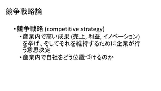 競争戦略論
•競争戦略 (competitive strategy)
• 産業内で高い成果 (売上, 利益, イノベーション)
を挙げ、そしてそれを維持するために企業が行
う意思決定
• 産業内で自社をどう位置づけるのか
 
