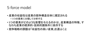 5-force model
• 産業の収益性は産業の競争構造全体に規定される
• 5つの要素に分類して分析する
• 5つの要素がどのような影響を与えるのかは、産業構造の特徴、す
なわち産業の経済的・技術的諸条件に依存する
• 競争戦略の課題は「収益性の高い産業」を選ぶこと
 