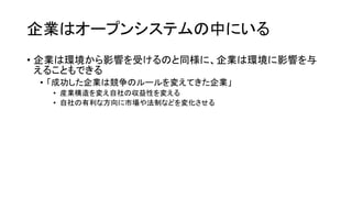 企業はオープンシステムの中にいる
• 企業は環境から影響を受けるのと同様に、企業は環境に影響を与
えることもできる
• 「成功した企業は競争のルールを変えてきた企業」
• 産業構造を変え自社の収益性を変える
• 自社の有利な方向に市場や法制などを変化させる
 