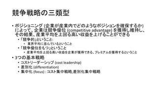競争戦略の三類型
• ポジショニング (企業が産業内でどのようなポジションを確保するか)
によって、企業は競争優位 (competitive advantage) を獲得し維持し、
その結果、産業平均を上回る高い収益を上げることができる
• 「競争的」ということ:
• 業界平均に並んでいるということ
• 「競争優位をもつ」ということ
• 産業平均を上回る高い収益を企業が獲得できる、プレミアムを獲得するということ
• 3つの基本戦略
• コストリーダーシップ (cost leadership)
• 差別化 (differentiation)
• 集中化 (focus) : コスト集中戦略,差別化集中戦略
 