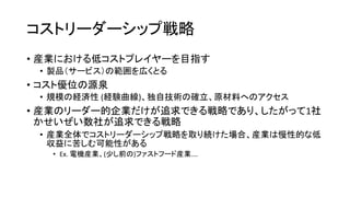 コストリーダーシップ戦略
• 産業における低コストプレイヤーを目指す
• 製品（サービス）の範囲を広くとる
• コスト優位の源泉
• 規模の経済性 (経験曲線)、独自技術の確立、原材料へのアクセス
• 産業のリーダー的企業だけが追求できる戦略であり、したがって1社
かせいぜい数社が追求できる戦略
• 産業全体でコストリーダーシップ戦略を取り続けた場合、産業は慢性的な低
収益に苦しむ可能性がある
• Ex. 電機産業、(少し前の)ファストフード産業….
 