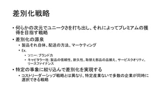 差別化戦略
• 何らかの次元でユニークさを打ち出し、それによってプレミアムの獲
得を目指す戦略
• 差別化の源泉
• 製品それ自体、配送の方法、マーケティング
• Ex.
• ソニー: ブランド力
• キャピタラー社: 製品の信頼性、耐久性、取替え部品の品揃え、サービスクオリティ、
リースファイナンス
• 特定の事象に絞り込んで差別化を実現する
• コストリーダーシップ戦略とは異なり、特定産業ないで多数の企業が同時に
選択できる戦略
 