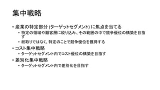 集中戦略
• 産業の特定部分 (ターゲットセグメント) に焦点を当てる
• 特定の領域や顧客層に絞り込み、その範囲の中で競争優位の構築を目指
す
• 総取りではなく、特定のことで競争優位を獲得する
• コスト集中戦略
• ターゲットセグメント内でコスト優位の構築を目指す
• 差別化集中戦略
• ターゲットセグメント内で差別化を目指す
 