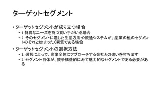 ターゲットセグメント
• ターゲットセグメントが成り立つ場合
• 1.特異なニーズを持つ買い手がいる場合
• 2. そのセグメントに適した生産方法や流通システムが、産業の他のセグメン
トのそれとはまったく異質である場合
• ターゲットセグメントの選択方法
• 1. 選択によって、産業全体にアプローチする会社との違いを打ち出す
• 2. セグメント自体が、競争構造的にみて魅力的なセグメントである必要があ
る
 