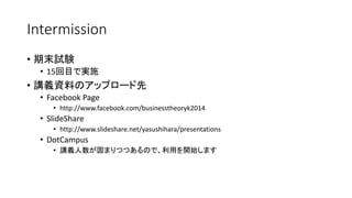 Intermission
• 期末試験
• 15回目で実施
• 講義資料のアップロード先
• Facebook Page
• http://www.facebook.com/businesstheoryk2014
• SlideShare
• http://www.slideshare.net/yasushihara/presentations
• DotCampus
• 講義人数が固まりつつあるので、利用を開始します
 