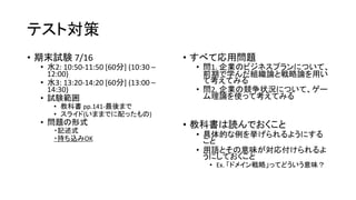 テスト対策
• 期末試験 7/16
• 水2: 10:50-11:50 [60分] (10:30 –
12:00)
• 水3: 13:20-14:20 [60分] (13:00 –
14:30)
• 試験範囲
• 教科書 pp.141-最後まで
• スライド(いままでに配ったもの)
• 問題の形式
・記述式
・持ち込みOK
• すべて応用問題
• 問1. 企業のビジネスプランについて、
前期で学んだ組織論と戦略論を用い
て考えてみる
• 問2. 企業の競争状況について、ゲー
ム理論を使って考えてみる
• 教科書は読んでおくこと
• 具体的な例を挙げられるようにする
こと
• 用語とその意味が対応付けられるよ
うにしておくこと
• Ex. 「ドメイン戦略」ってどういう意味？
 